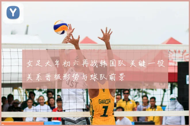 女足大年初六再战韩国队 关键一役关系晋级形势与球队前景