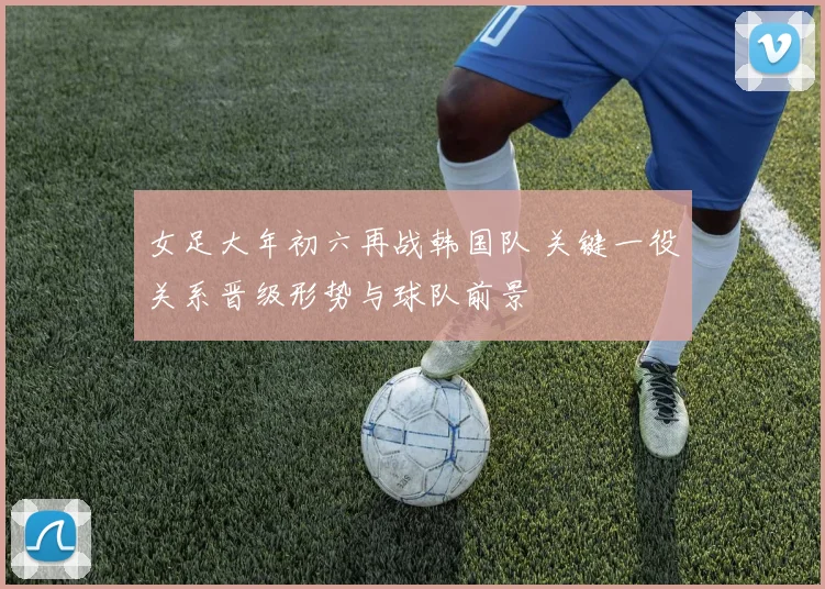 女足大年初六再战韩国队 关键一役关系晋级形势与球队前景