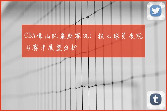 CBA佛山队最新赛况:核心球员表现与赛季展望分析