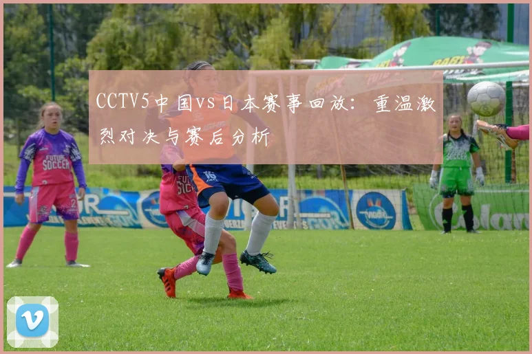 CCTV5中国vs日本赛事回放：重温激烈对决与赛后分析