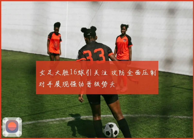 女足大胜16球引关注 攻防全面压制对手展现强劲晋级势头