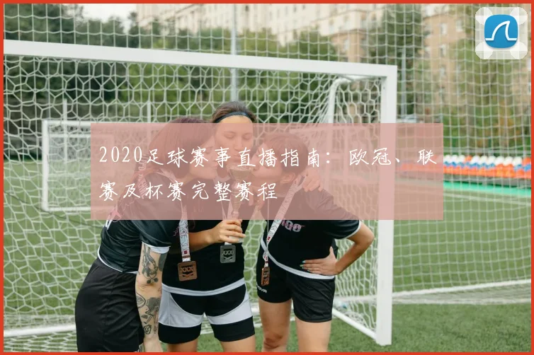 2020足球赛事直播指南：欧冠、联赛及杯赛完整赛程